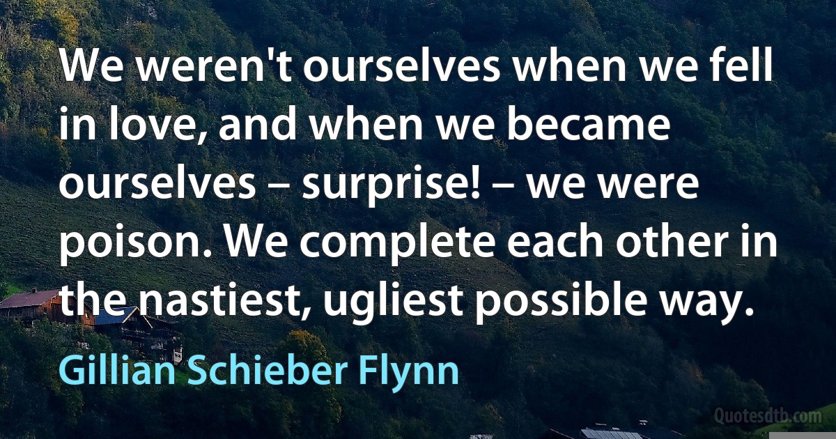 We weren't ourselves when we fell in love, and when we became ourselves – surprise! – we were poison. We complete each other in the nastiest, ugliest possible way. (Gillian Schieber Flynn)