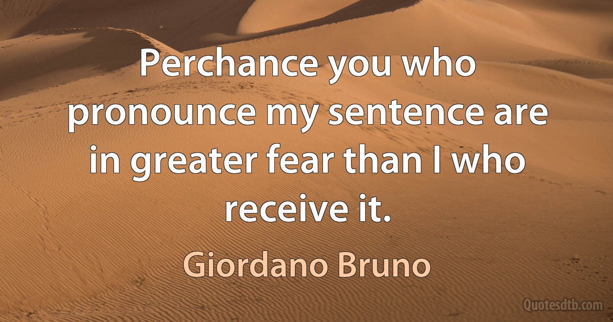 Perchance you who pronounce my sentence are in greater fear than I who receive it. (Giordano Bruno)