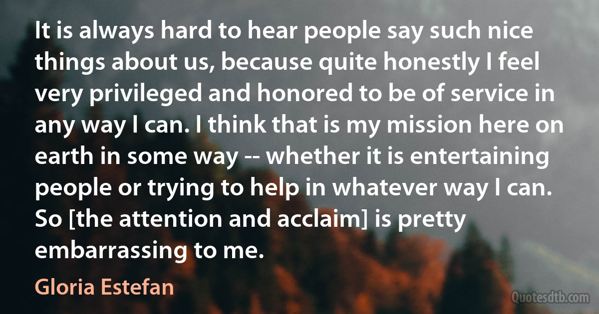 It is always hard to hear people say such nice things about us, because quite honestly I feel very privileged and honored to be of service in any way I can. I think that is my mission here on earth in some way -- whether it is entertaining people or trying to help in whatever way I can. So [the attention and acclaim] is pretty embarrassing to me. (Gloria Estefan)