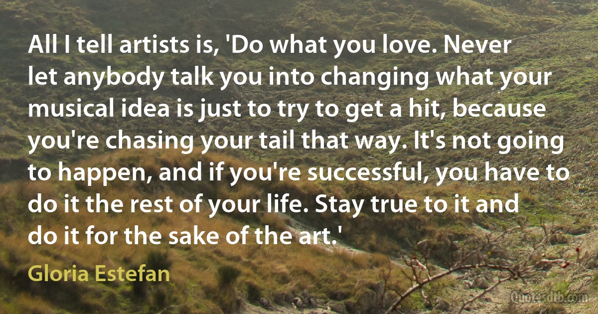 All I tell artists is, 'Do what you love. Never let anybody talk you into changing what your musical idea is just to try to get a hit, because you're chasing your tail that way. It's not going to happen, and if you're successful, you have to do it the rest of your life. Stay true to it and do it for the sake of the art.' (Gloria Estefan)