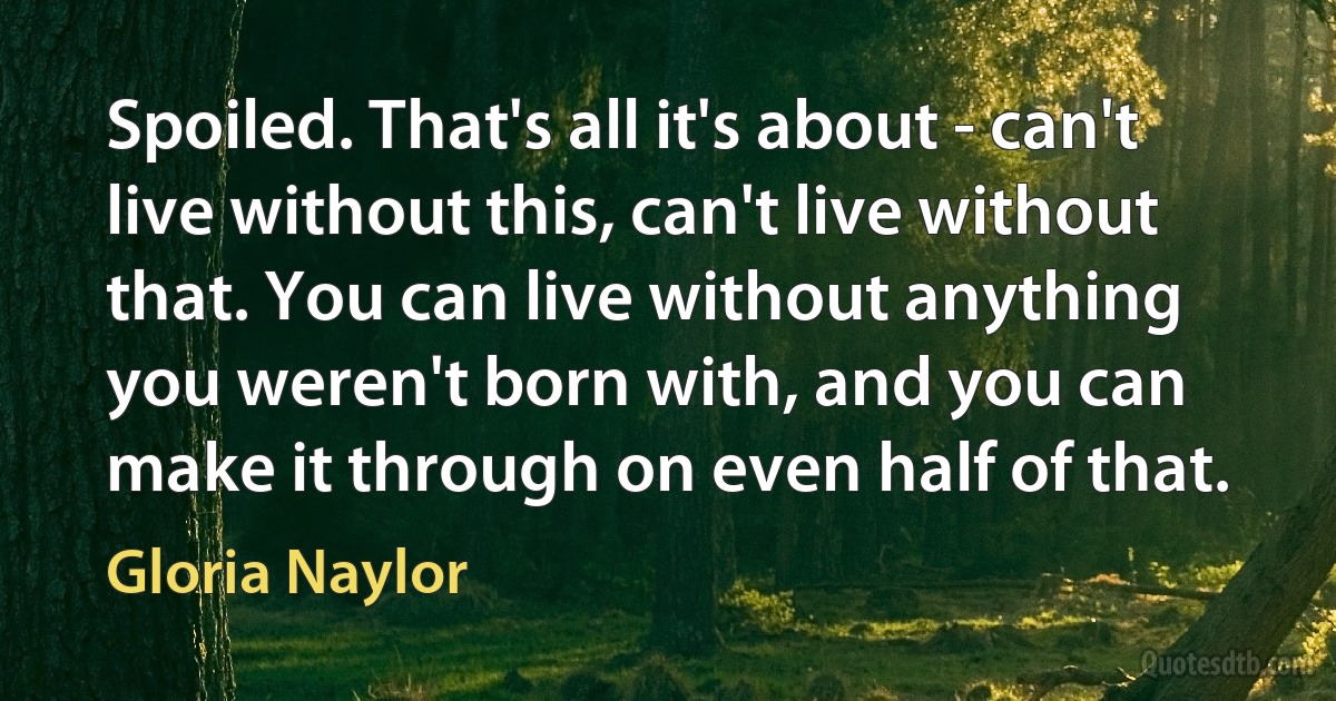 Spoiled. That's all it's about - can't live without this, can't live without that. You can live without anything you weren't born with, and you can make it through on even half of that. (Gloria Naylor)