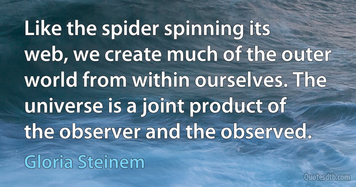 Like the spider spinning its web, we create much of the outer world from within ourselves. The universe is a joint product of the observer and the observed. (Gloria Steinem)