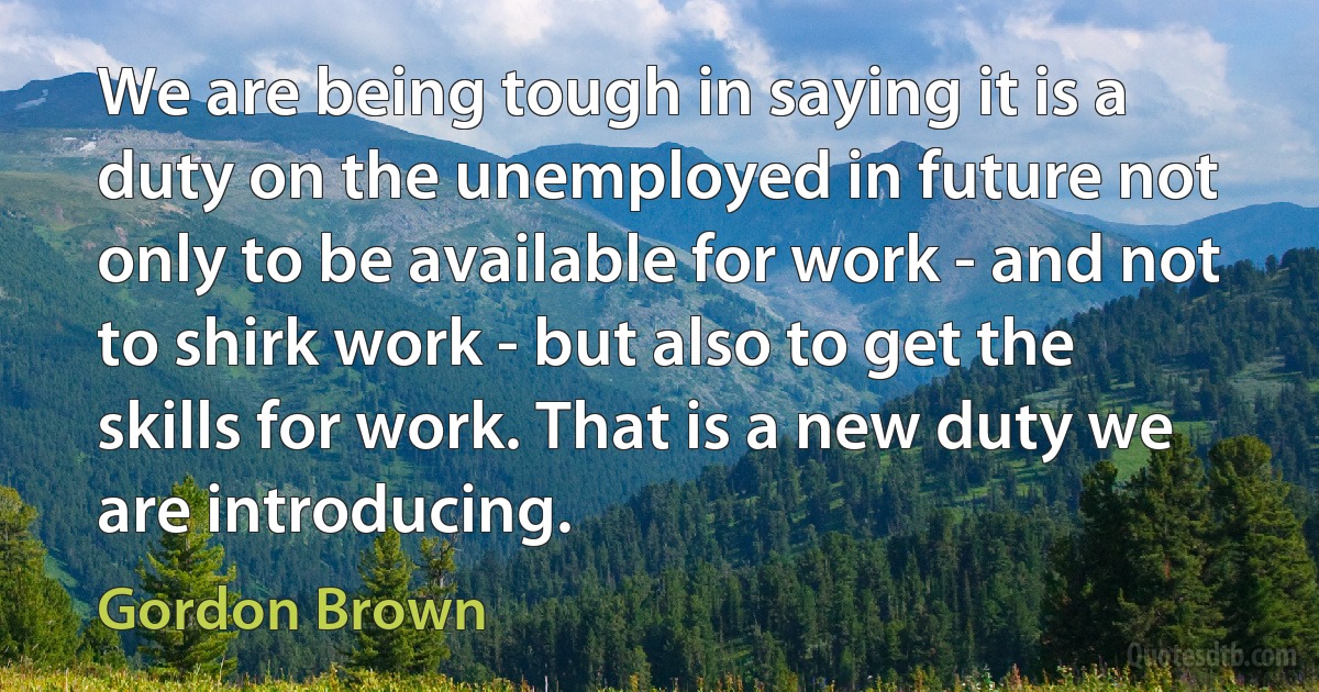 We are being tough in saying it is a duty on the unemployed in future not only to be available for work - and not to shirk work - but also to get the skills for work. That is a new duty we are introducing. (Gordon Brown)