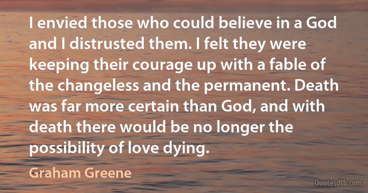 I envied those who could believe in a God and I distrusted them. I felt they were keeping their courage up with a fable of the changeless and the permanent. Death was far more certain than God, and with death there would be no longer the possibility of love dying. (Graham Greene)