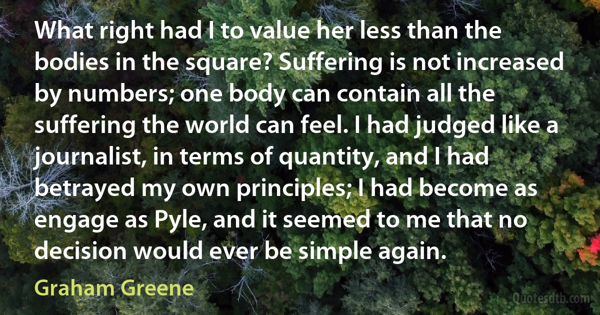 What right had I to value her less than the bodies in the square? Suffering is not increased by numbers; one body can contain all the suffering the world can feel. I had judged like a journalist, in terms of quantity, and I had betrayed my own principles; I had become as engage as Pyle, and it seemed to me that no decision would ever be simple again. (Graham Greene)