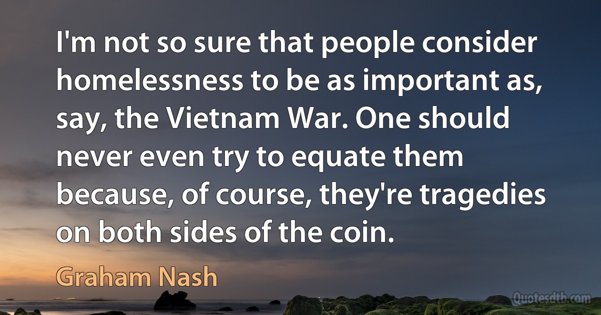 I'm not so sure that people consider homelessness to be as important as, say, the Vietnam War. One should never even try to equate them because, of course, they're tragedies on both sides of the coin. (Graham Nash)