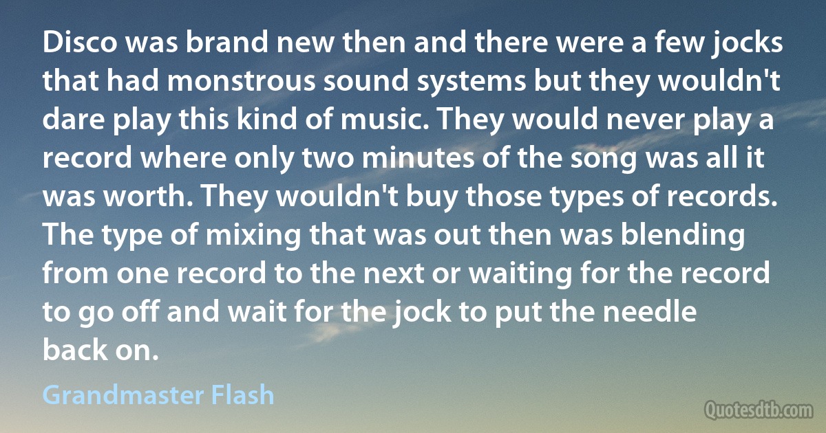 Disco was brand new then and there were a few jocks that had monstrous sound systems but they wouldn't dare play this kind of music. They would never play a record where only two minutes of the song was all it was worth. They wouldn't buy those types of records. The type of mixing that was out then was blending from one record to the next or waiting for the record to go off and wait for the jock to put the needle back on. (Grandmaster Flash)