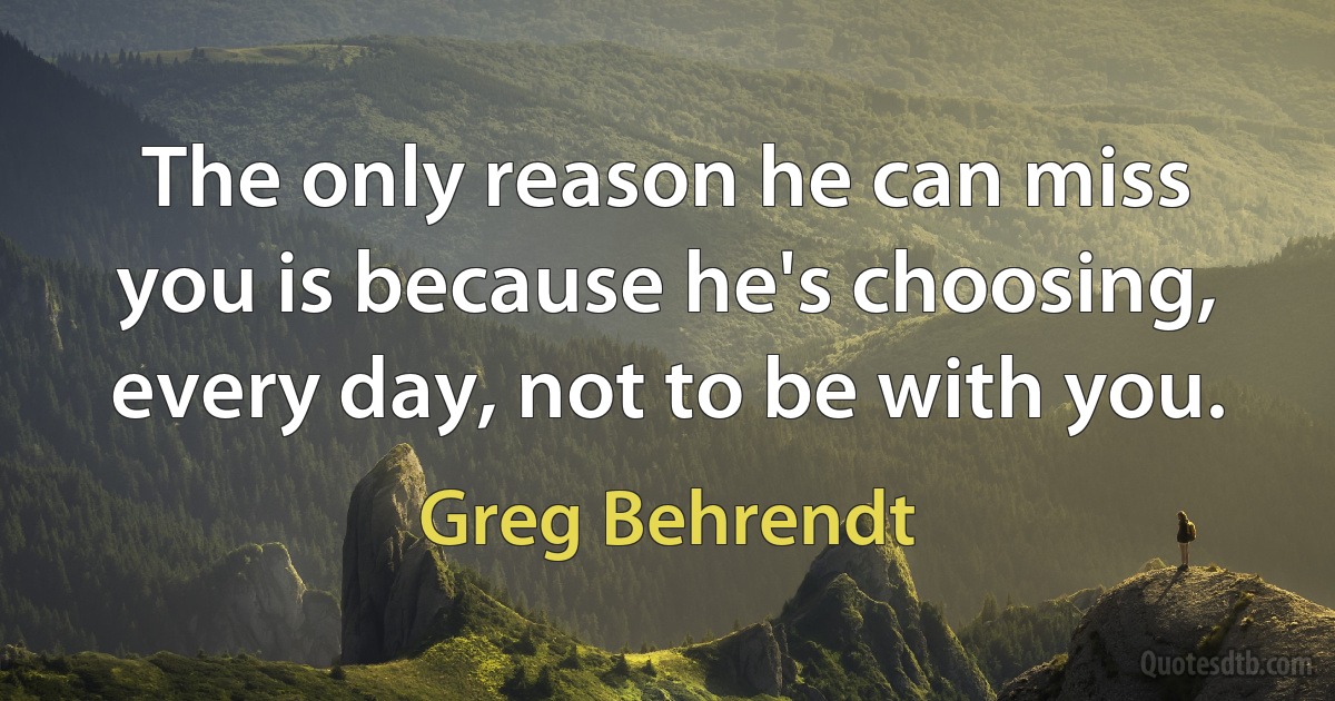 The only reason he can miss you is because he's choosing, every day, not to be with you. (Greg Behrendt)