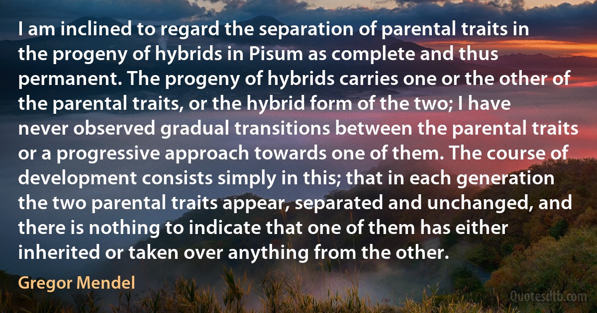 I am inclined to regard the separation of parental traits in the progeny of hybrids in Pisum as complete and thus permanent. The progeny of hybrids carries one or the other of the parental traits, or the hybrid form of the two; I have never observed gradual transitions between the parental traits or a progressive approach towards one of them. The course of development consists simply in this; that in each generation the two parental traits appear, separated and unchanged, and there is nothing to indicate that one of them has either inherited or taken over anything from the other. (Gregor Mendel)