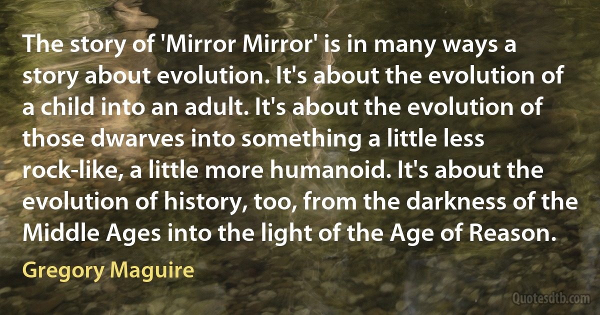 The story of 'Mirror Mirror' is in many ways a story about evolution. It's about the evolution of a child into an adult. It's about the evolution of those dwarves into something a little less rock-like, a little more humanoid. It's about the evolution of history, too, from the darkness of the Middle Ages into the light of the Age of Reason. (Gregory Maguire)