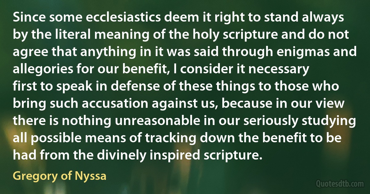 Since some ecclesiastics deem it right to stand always by the literal meaning of the holy scripture and do not agree that anything in it was said through enigmas and allegories for our benefit, I consider it necessary first to speak in defense of these things to those who bring such accusation against us, because in our view there is nothing unreasonable in our seriously studying all possible means of tracking down the benefit to be had from the divinely inspired scripture. (Gregory of Nyssa)