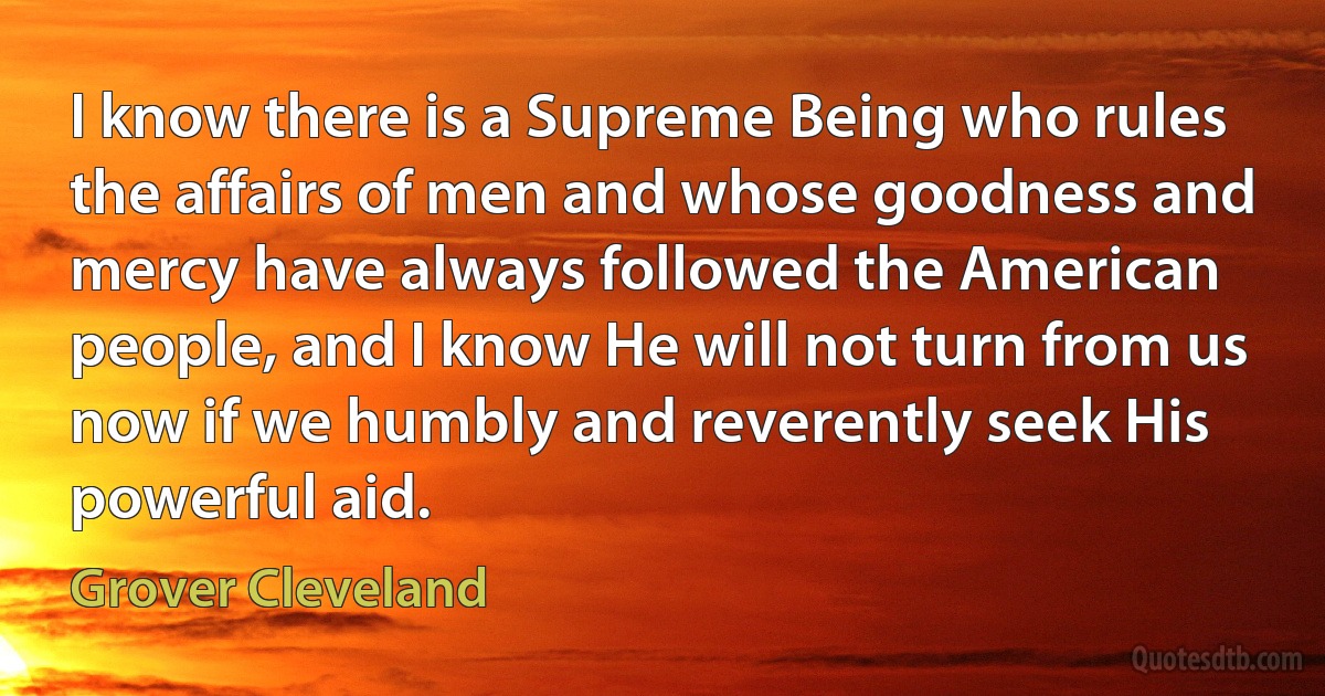 I know there is a Supreme Being who rules the affairs of men and whose goodness and mercy have always followed the American people, and I know He will not turn from us now if we humbly and reverently seek His powerful aid. (Grover Cleveland)