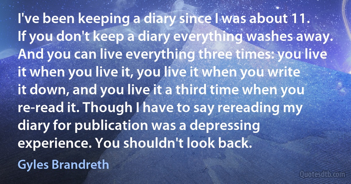 I've been keeping a diary since I was about 11. If you don't keep a diary everything washes away. And you can live everything three times: you live it when you live it, you live it when you write it down, and you live it a third time when you re-read it. Though I have to say rereading my diary for publication was a depressing experience. You shouldn't look back. (Gyles Brandreth)