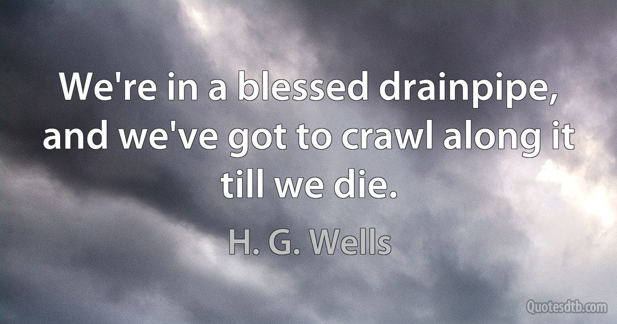 We're in a blessed drainpipe, and we've got to crawl along it till we die. (H. G. Wells)