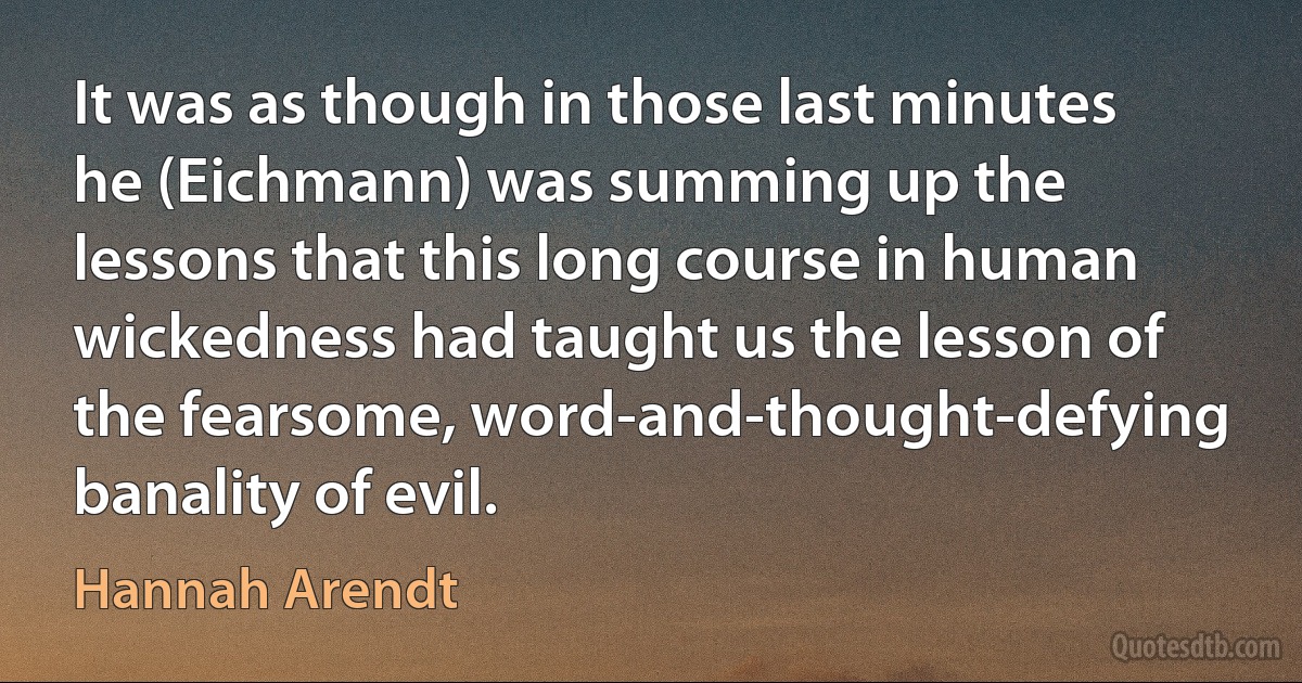 It was as though in those last minutes he (Eichmann) was summing up the lessons that this long course in human wickedness had taught us the lesson of the fearsome, word-and-thought-defying banality of evil. (Hannah Arendt)