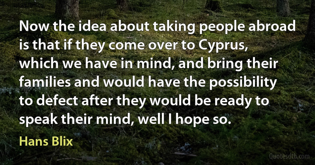 Now the idea about taking people abroad is that if they come over to Cyprus, which we have in mind, and bring their families and would have the possibility to defect after they would be ready to speak their mind, well I hope so. (Hans Blix)
