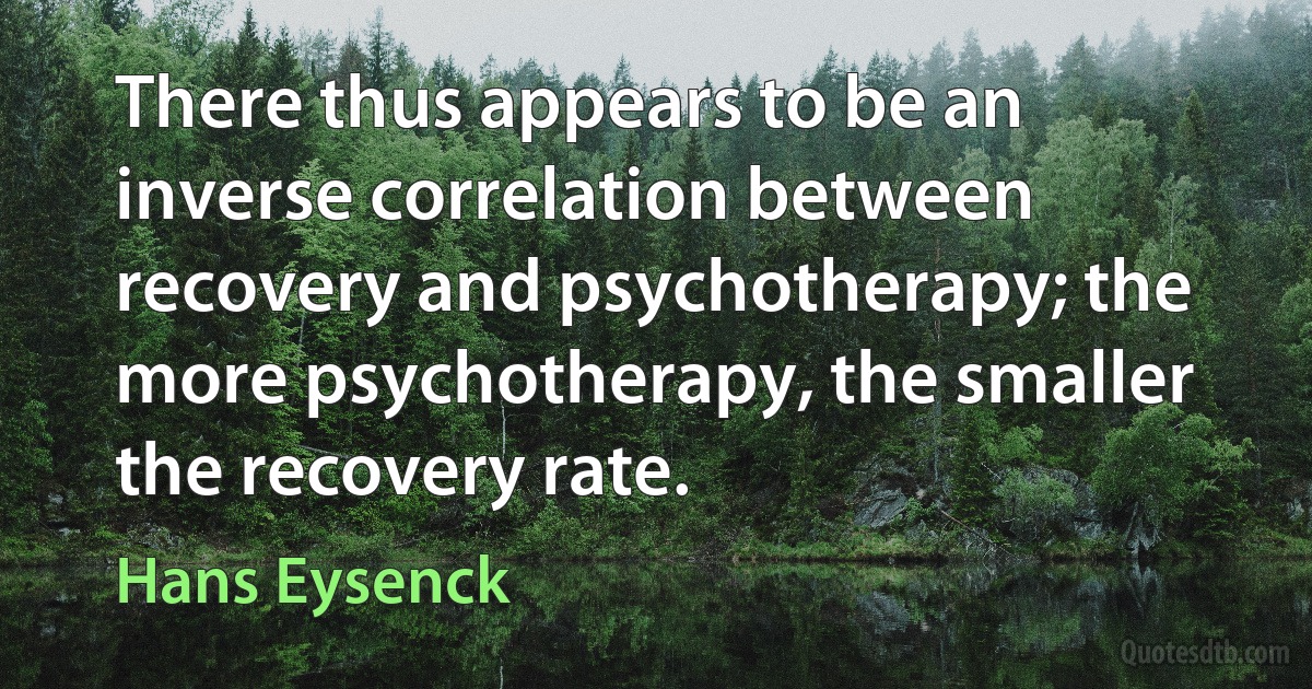 There thus appears to be an inverse correlation between recovery and psychotherapy; the more psychotherapy, the smaller the recovery rate. (Hans Eysenck)