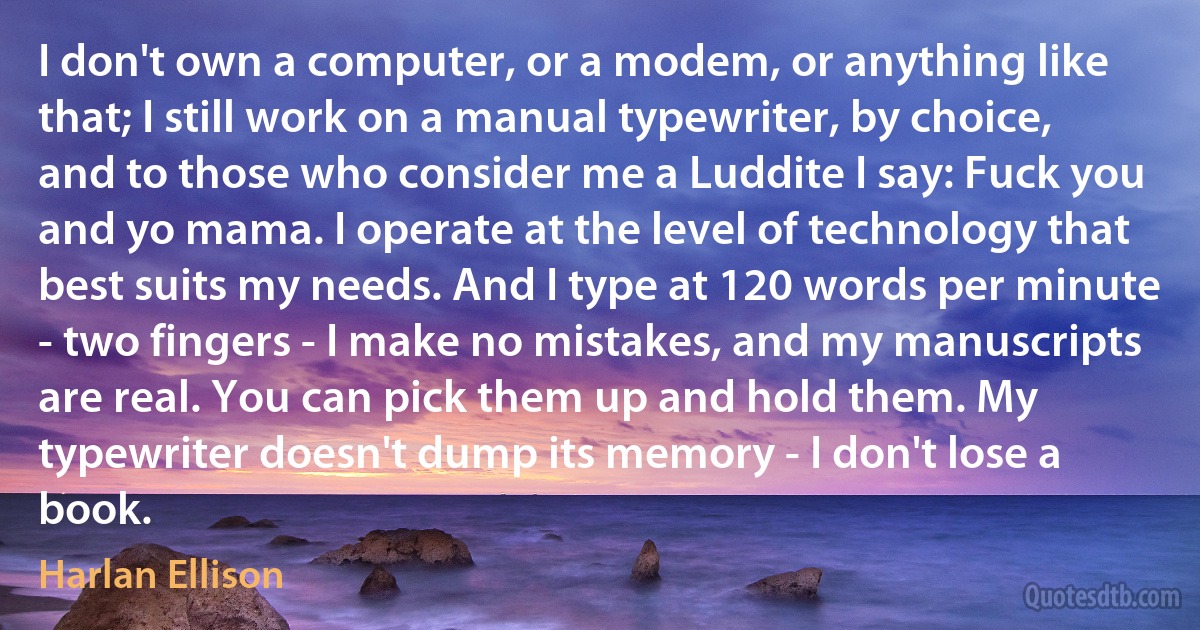 I don't own a computer, or a modem, or anything like that; I still work on a manual typewriter, by choice, and to those who consider me a Luddite I say: Fuck you and yo mama. I operate at the level of technology that best suits my needs. And I type at 120 words per minute - two fingers - I make no mistakes, and my manuscripts are real. You can pick them up and hold them. My typewriter doesn't dump its memory - I don't lose a book. (Harlan Ellison)