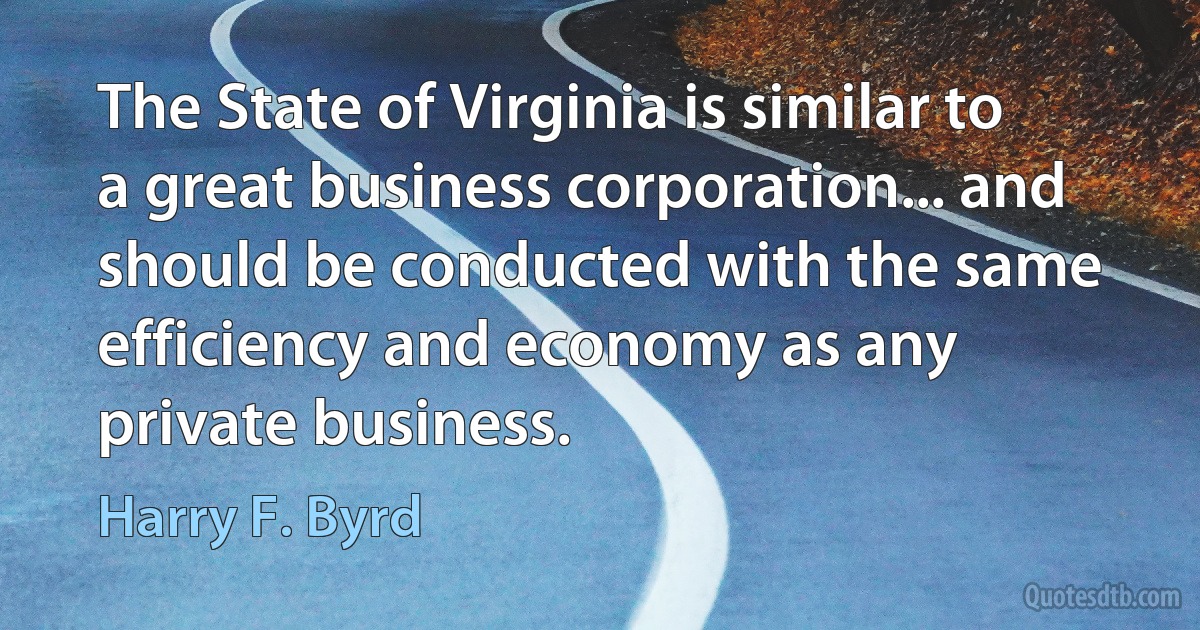 The State of Virginia is similar to a great business corporation... and should be conducted with the same efficiency and economy as any private business. (Harry F. Byrd)