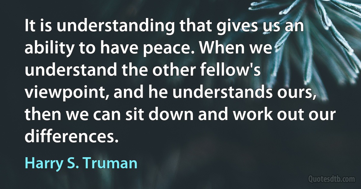 It is understanding that gives us an ability to have peace. When we understand the other fellow's viewpoint, and he understands ours, then we can sit down and work out our differences. (Harry S. Truman)