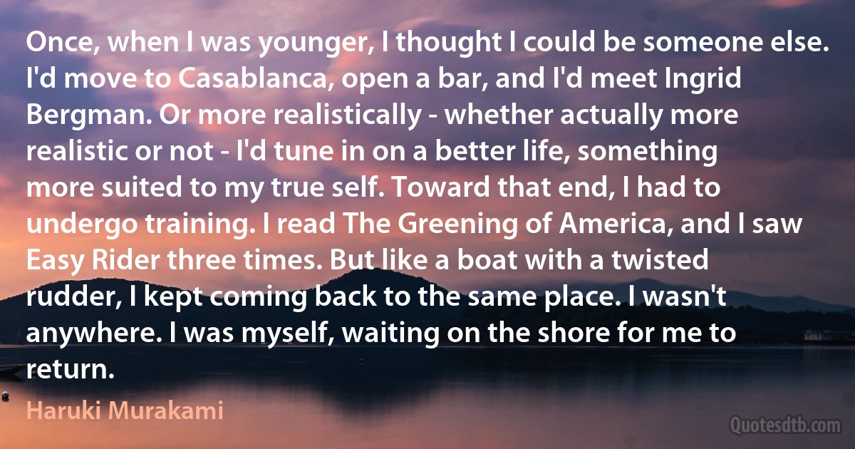 Once, when I was younger, I thought I could be someone else. I'd move to Casablanca, open a bar, and I'd meet Ingrid Bergman. Or more realistically - whether actually more realistic or not - I'd tune in on a better life, something more suited to my true self. Toward that end, I had to undergo training. I read The Greening of America, and I saw Easy Rider three times. But like a boat with a twisted rudder, I kept coming back to the same place. I wasn't anywhere. I was myself, waiting on the shore for me to return. (Haruki Murakami)