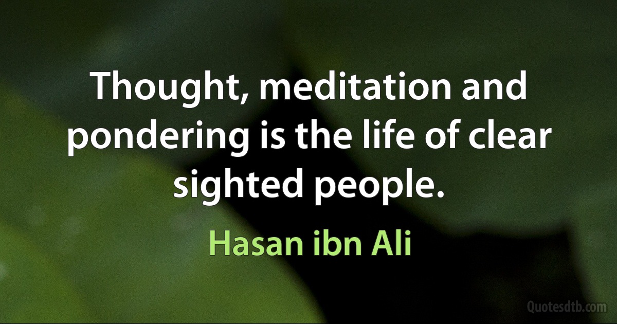 Thought, meditation and pondering is the life of clear sighted people. (Hasan ibn Ali)