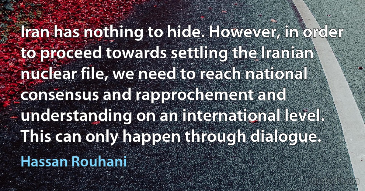 Iran has nothing to hide. However, in order to proceed towards settling the Iranian nuclear file, we need to reach national consensus and rapprochement and understanding on an international level. This can only happen through dialogue. (Hassan Rouhani)