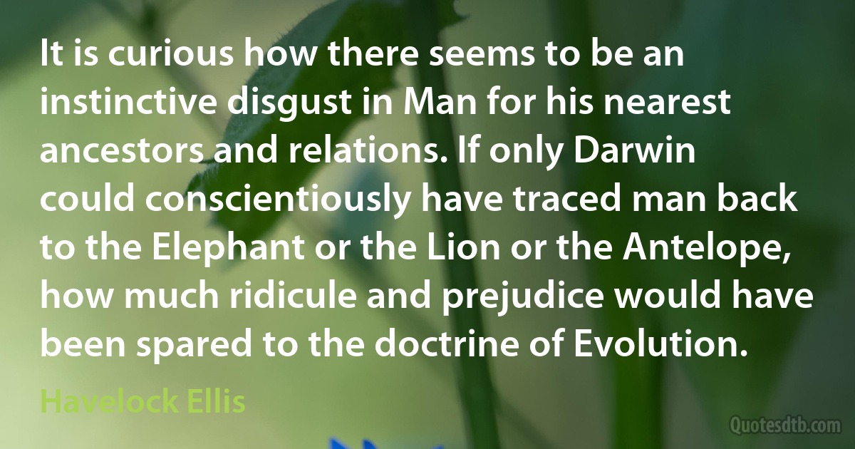 It is curious how there seems to be an instinctive disgust in Man for his nearest ancestors and relations. If only Darwin could conscientiously have traced man back to the Elephant or the Lion or the Antelope, how much ridicule and prejudice would have been spared to the doctrine of Evolution. (Havelock Ellis)