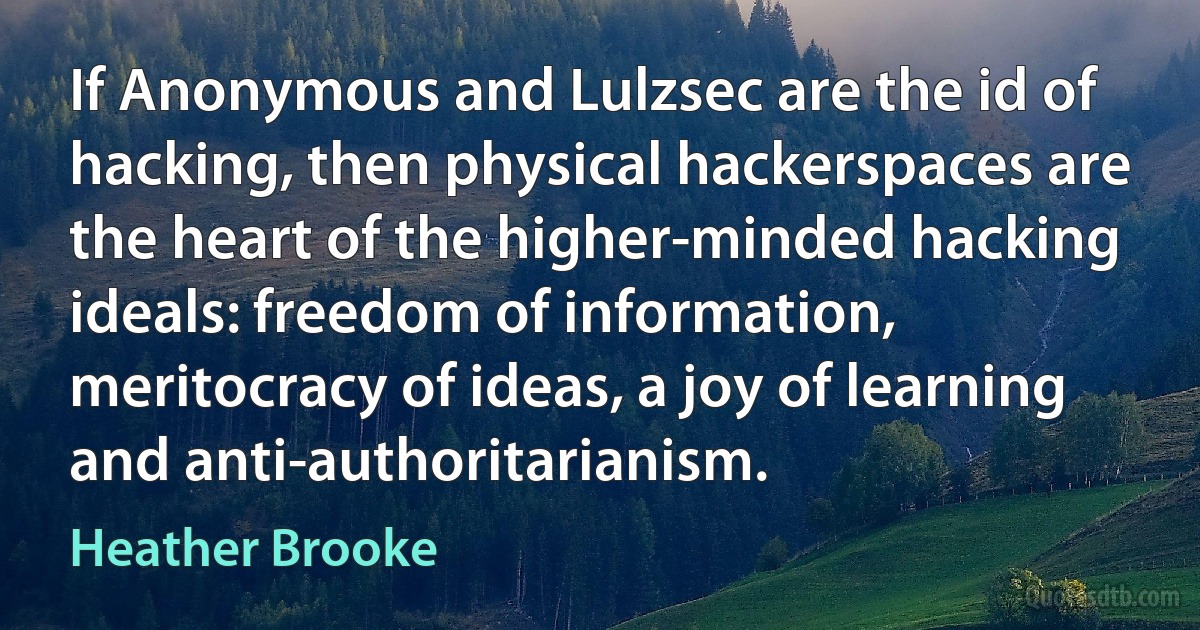 If Anonymous and Lulzsec are the id of hacking, then physical hackerspaces are the heart of the higher-minded hacking ideals: freedom of information, meritocracy of ideas, a joy of learning and anti-authoritarianism. (Heather Brooke)