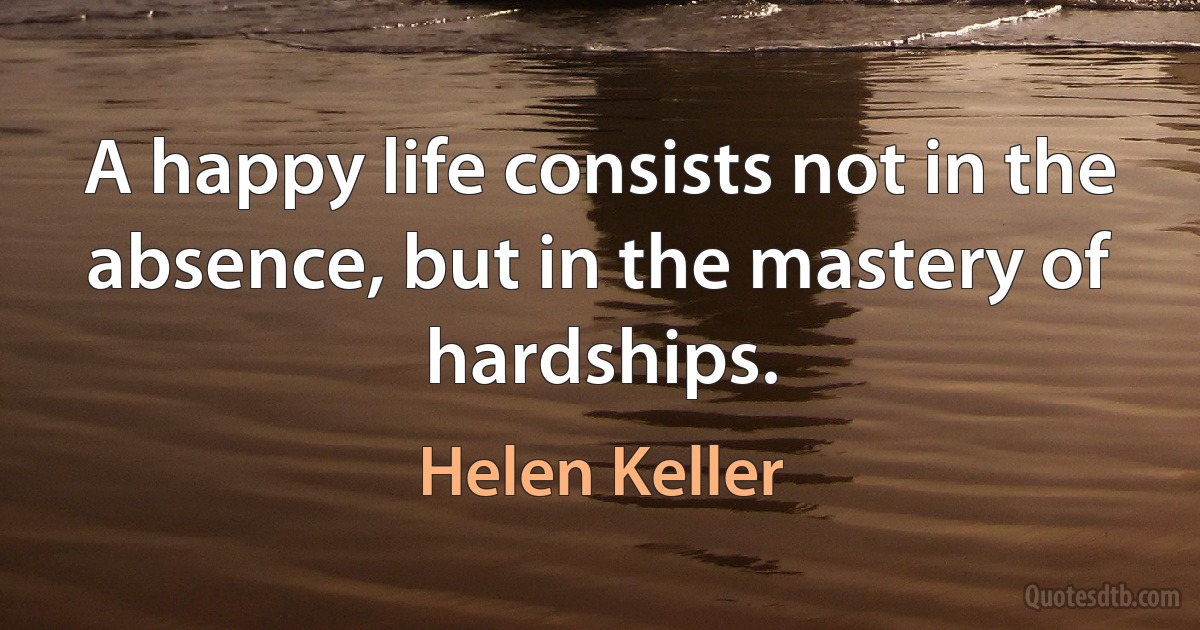 A happy life consists not in the absence, but in the mastery of hardships. (Helen Keller)