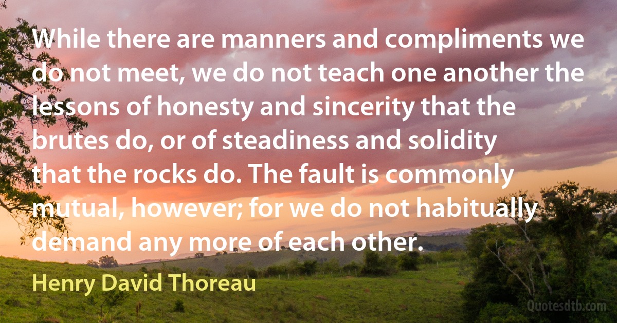 While there are manners and compliments we do not meet, we do not teach one another the lessons of honesty and sincerity that the brutes do, or of steadiness and solidity that the rocks do. The fault is commonly mutual, however; for we do not habitually demand any more of each other. (Henry David Thoreau)