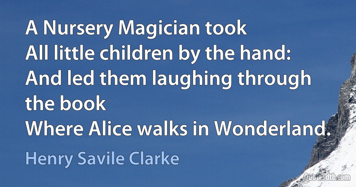 A Nursery Magician took
All little children by the hand:
And led them laughing through the book
Where Alice walks in Wonderland. (Henry Savile Clarke)