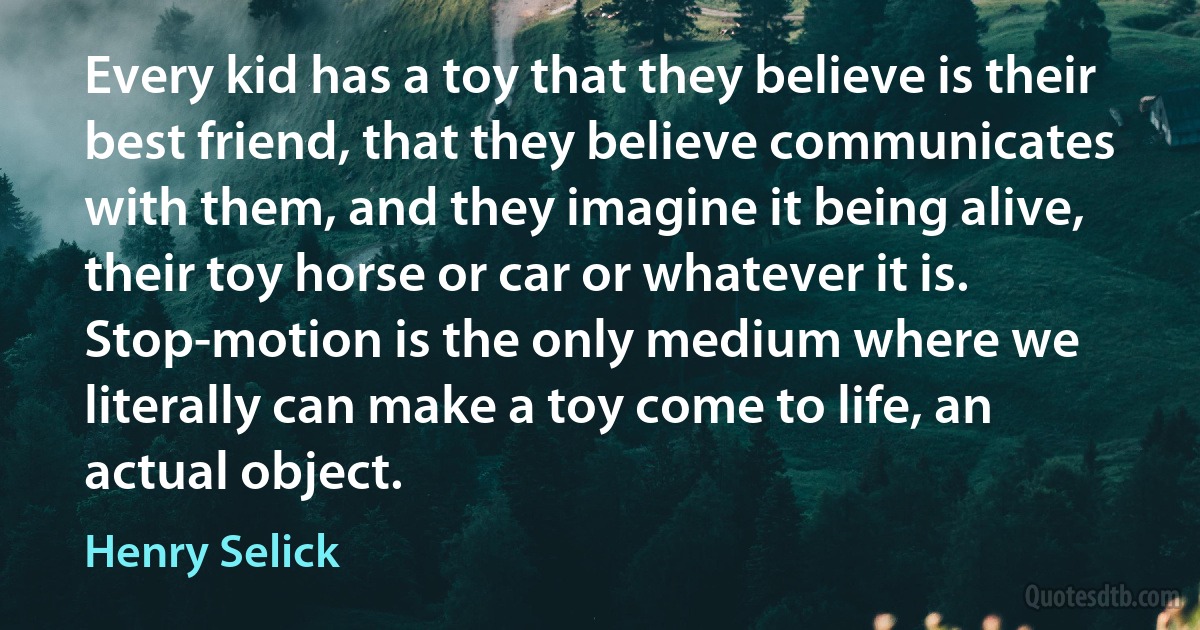 Every kid has a toy that they believe is their best friend, that they believe communicates with them, and they imagine it being alive, their toy horse or car or whatever it is. Stop-motion is the only medium where we literally can make a toy come to life, an actual object. (Henry Selick)