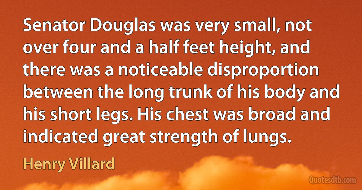 Senator Douglas was very small, not over four and a half feet height, and there was a noticeable disproportion between the long trunk of his body and his short legs. His chest was broad and indicated great strength of lungs. (Henry Villard)