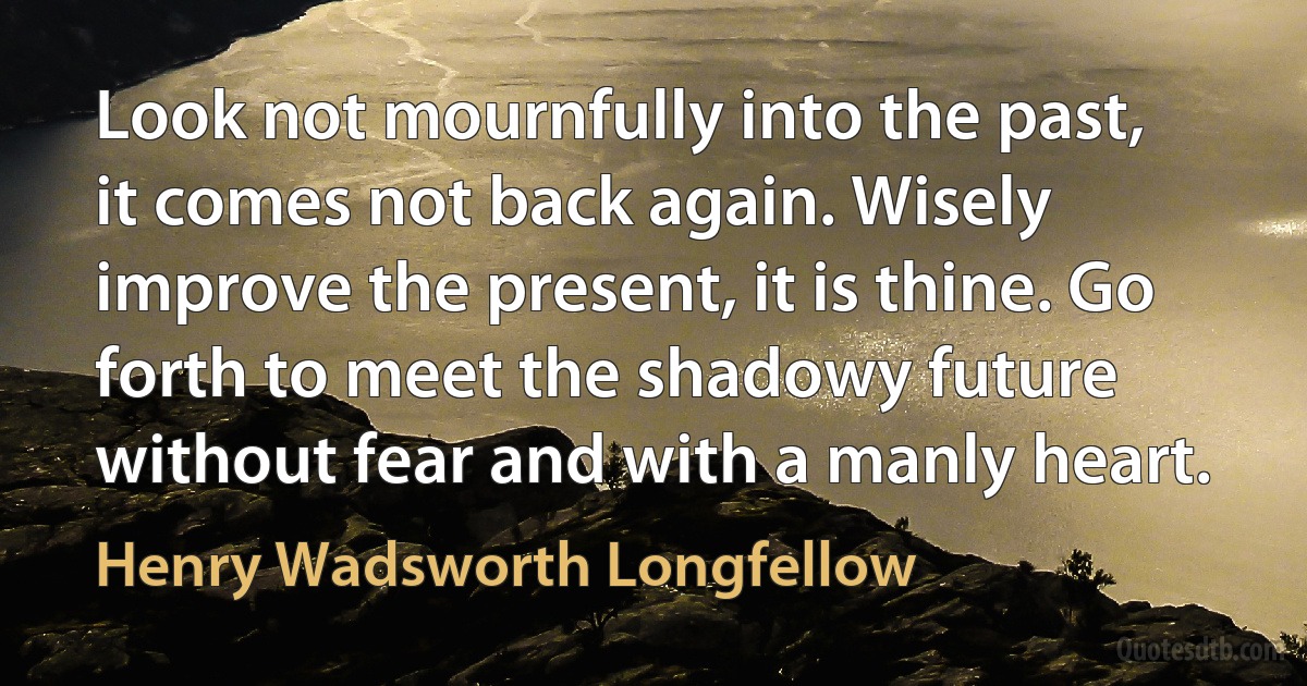 Look not mournfully into the past, it comes not back again. Wisely improve the present, it is thine. Go forth to meet the shadowy future without fear and with a manly heart. (Henry Wadsworth Longfellow)