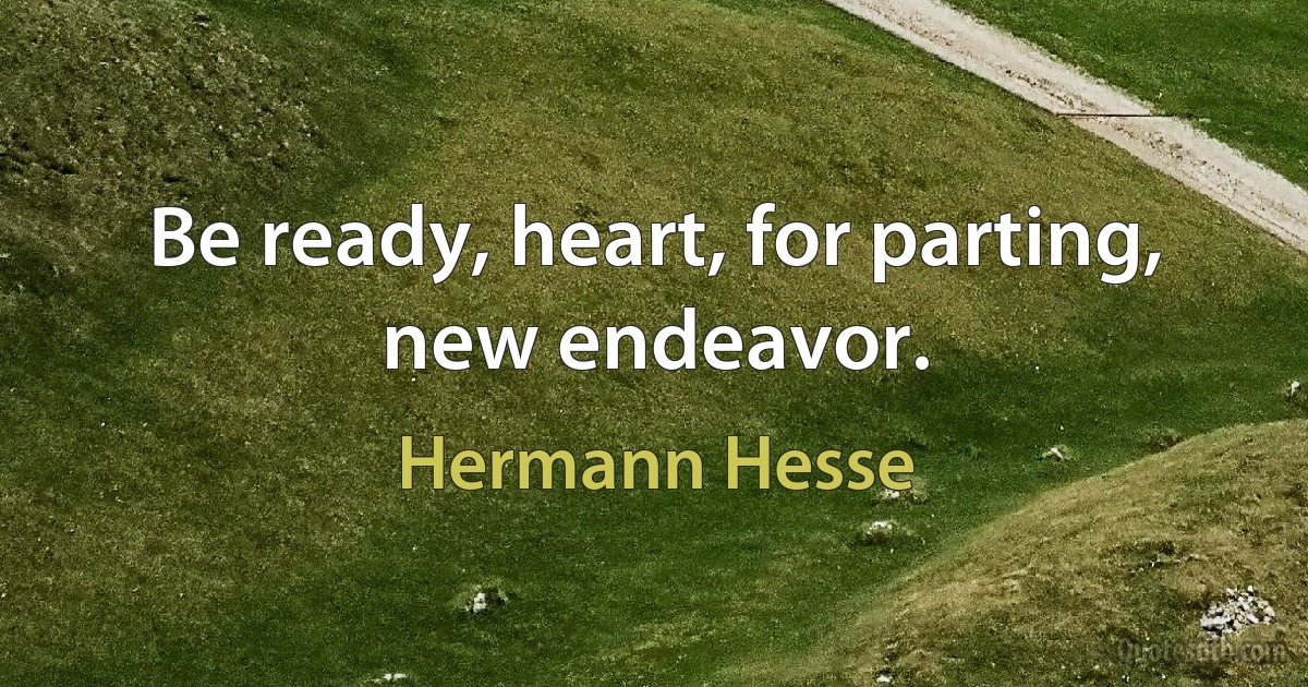 Be ready, heart, for parting, new endeavor. (Hermann Hesse)