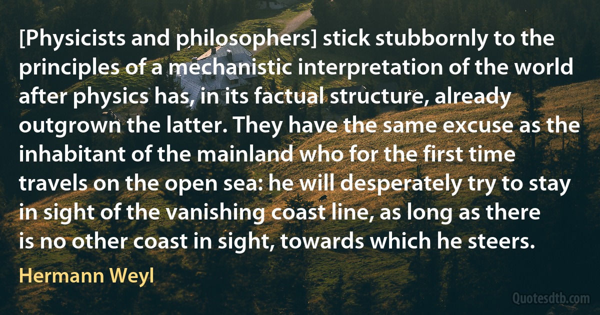 [Physicists and philosophers] stick stubbornly to the principles of a mechanistic interpretation of the world after physics has, in its factual structure, already outgrown the latter. They have the same excuse as the inhabitant of the mainland who for the first time travels on the open sea: he will desperately try to stay in sight of the vanishing coast line, as long as there is no other coast in sight, towards which he steers. (Hermann Weyl)