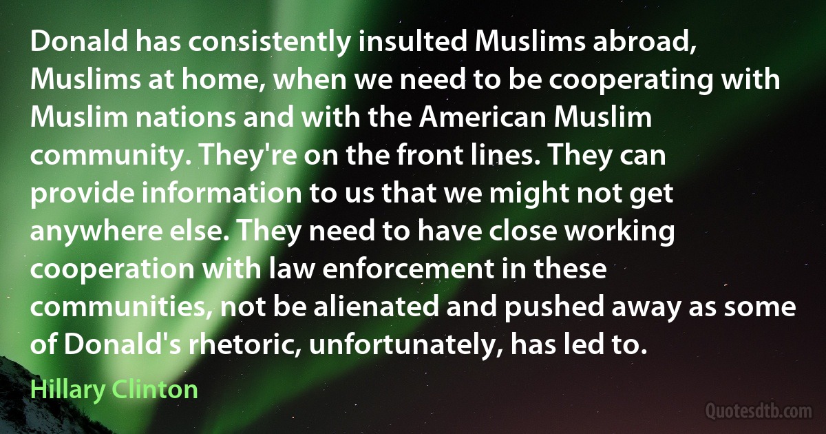 Donald has consistently insulted Muslims abroad, Muslims at home, when we need to be cooperating with Muslim nations and with the American Muslim community. They're on the front lines. They can provide information to us that we might not get anywhere else. They need to have close working cooperation with law enforcement in these communities, not be alienated and pushed away as some of Donald's rhetoric, unfortunately, has led to. (Hillary Clinton)