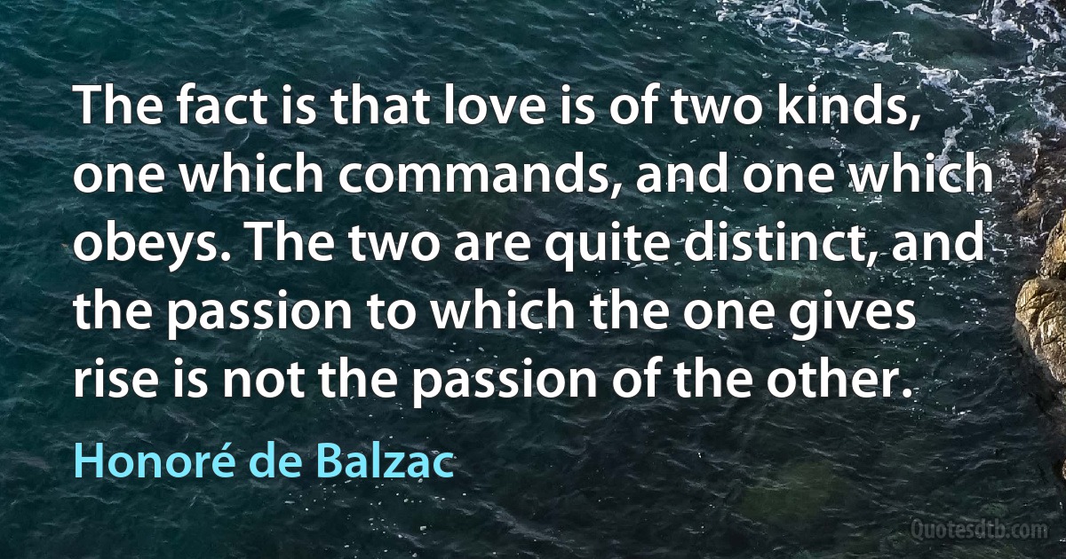 The fact is that love is of two kinds, one which commands, and one which obeys. The two are quite distinct, and the passion to which the one gives rise is not the passion of the other. (Honoré de Balzac)