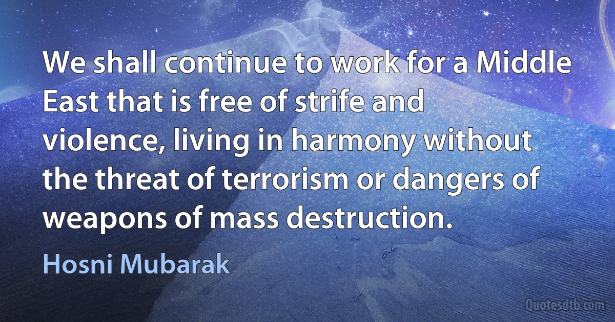 We shall continue to work for a Middle East that is free of strife and violence, living in harmony without the threat of terrorism or dangers of weapons of mass destruction. (Hosni Mubarak)