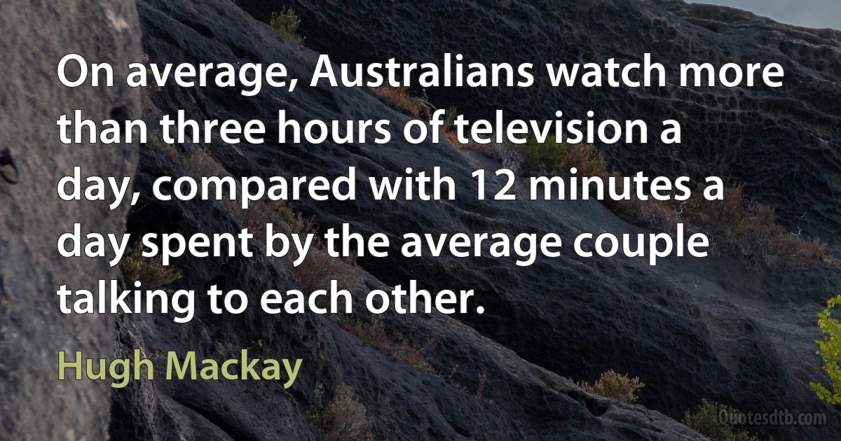 On average, Australians watch more than three hours of television a day, compared with 12 minutes a day spent by the average couple talking to each other. (Hugh Mackay)