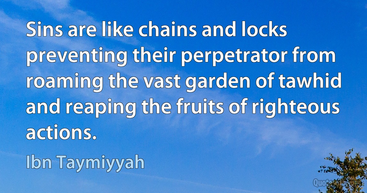 Sins are like chains and locks preventing their perpetrator from roaming the vast garden of tawhid and reaping the fruits of righteous actions. (Ibn Taymiyyah)