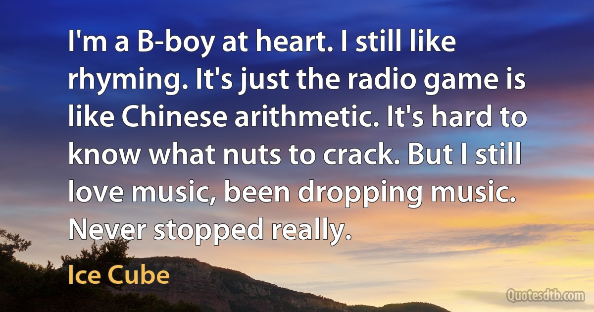 I'm a B-boy at heart. I still like rhyming. It's just the radio game is like Chinese arithmetic. It's hard to know what nuts to crack. But I still love music, been dropping music. Never stopped really. (Ice Cube)