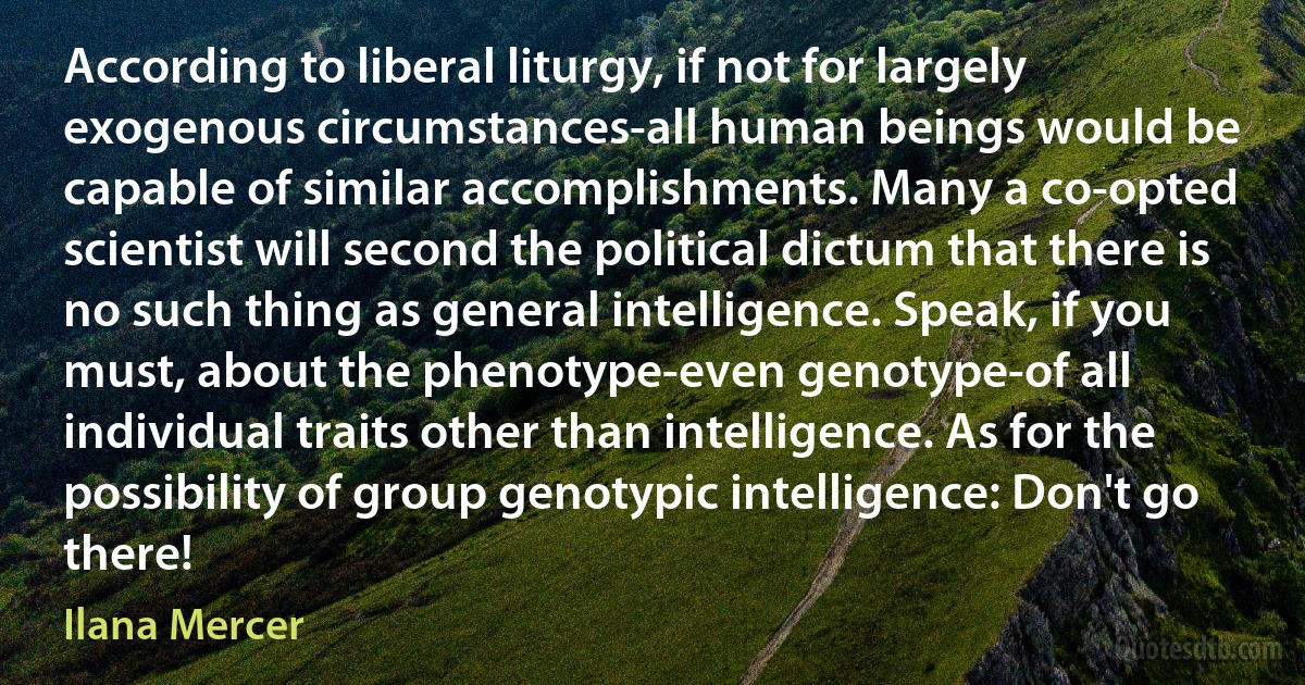 According to liberal liturgy, if not for largely exogenous circumstances-all human beings would be capable of similar accomplishments. Many a co-opted scientist will second the political dictum that there is no such thing as general intelligence. Speak, if you must, about the phenotype-even genotype-of all individual traits other than intelligence. As for the possibility of group genotypic intelligence: Don't go there! (Ilana Mercer)