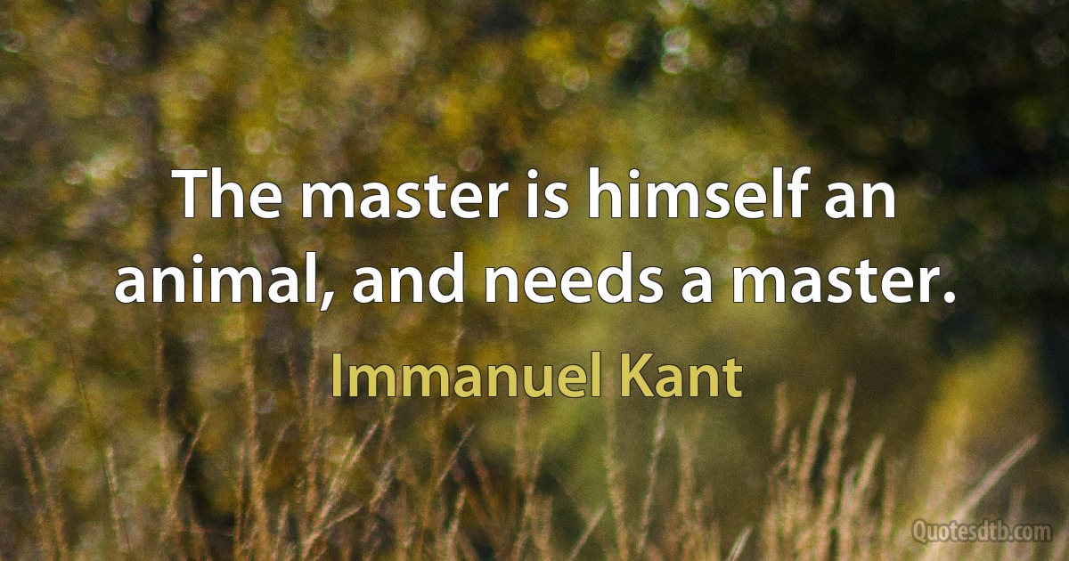 The master is himself an animal, and needs a master. (Immanuel Kant)