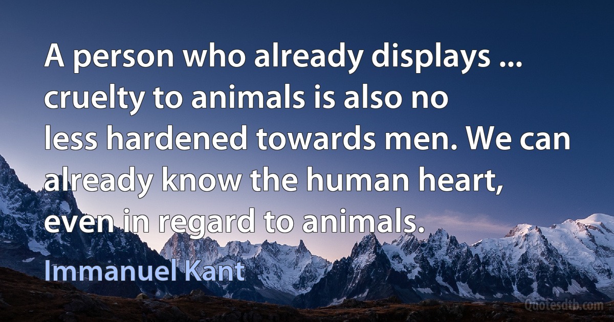 A person who already displays ... cruelty to animals is also no less hardened towards men. We can already know the human heart, even in regard to animals. (Immanuel Kant)