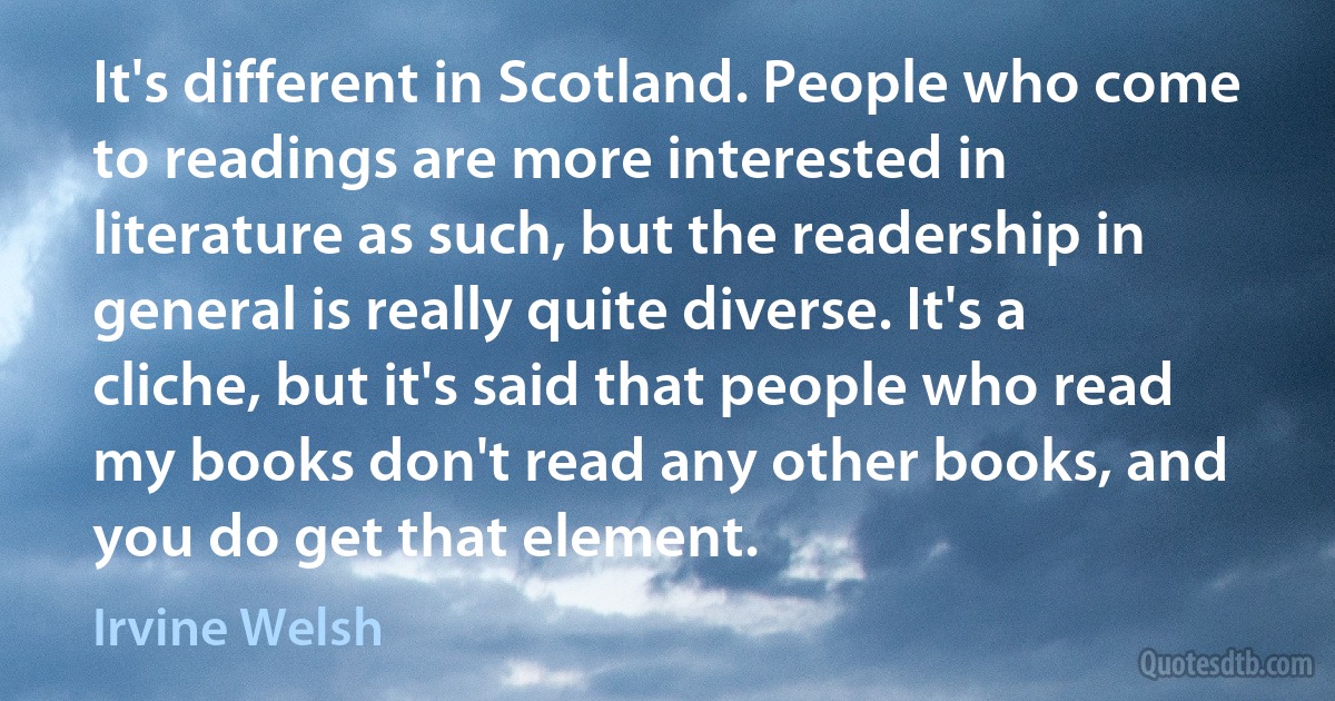 It's different in Scotland. People who come to readings are more interested in literature as such, but the readership in general is really quite diverse. It's a cliche, but it's said that people who read my books don't read any other books, and you do get that element. (Irvine Welsh)