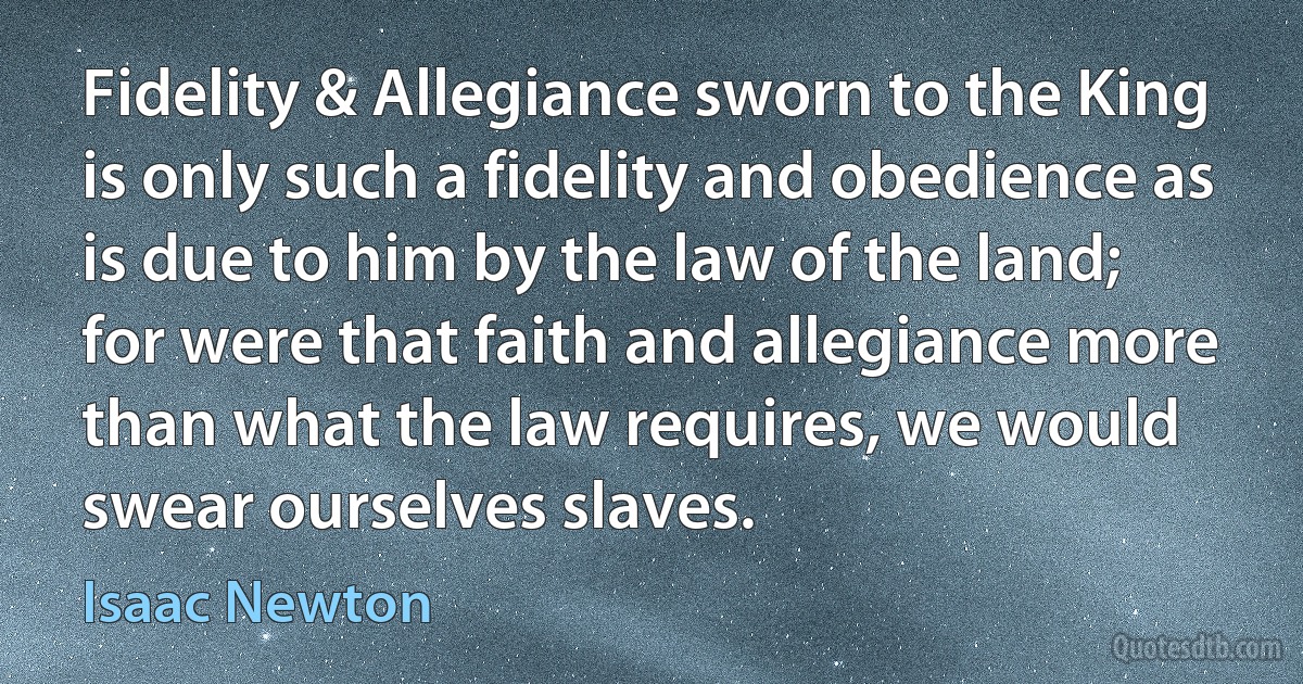 Fidelity & Allegiance sworn to the King is only such a fidelity and obedience as is due to him by the law of the land; for were that faith and allegiance more than what the law requires, we would swear ourselves slaves. (Isaac Newton)