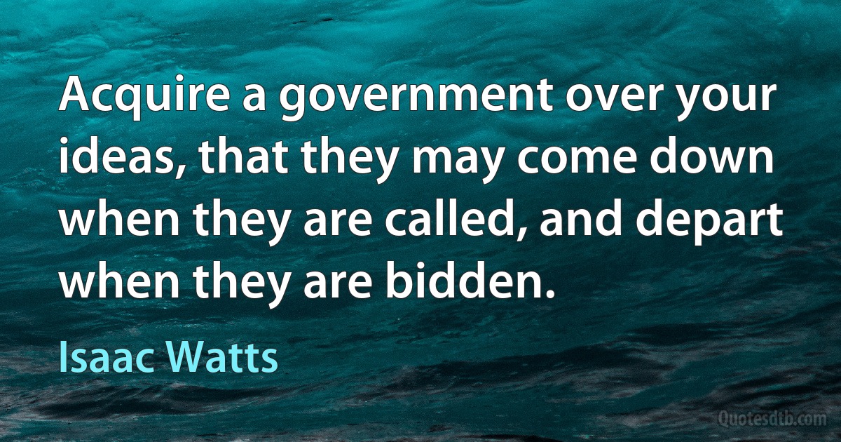 Acquire a government over your ideas, that they may come down when they are called, and depart when they are bidden. (Isaac Watts)