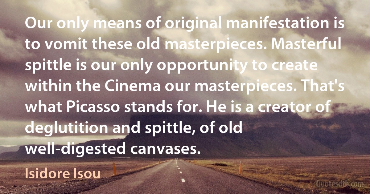 Our only means of original manifestation is to vomit these old masterpieces. Masterful spittle is our only opportunity to create within the Cinema our masterpieces. That's what Picasso stands for. He is a creator of deglutition and spittle, of old well-digested canvases. (Isidore Isou)